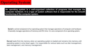 Operating System
An operating system is a well-organized collection of programs that manages the
computer hardware. It is a type of system software that is responsible for the smooth
functioning of the computer system.
Kernel is central component of an operating system that manages operations of computer and hardware.
It basically manages operations of memory and CPU time. It is core component of an operating system.
Kernel loads first into memory when an operating system is loaded and remains into memory until
operating system is shut down again. It is responsible for various tasks such as disk management,
task management, and memory management.
 
