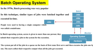 Batch Operating System
In the 1970s, Batch processing was very popular
In this technique, similar types of jobs were batched together and
executed in time.
The system put all of the jobs in a queue on the basis of first come first serve and then executes the jobs one by
one. The users collect their respective output when all the jobs get executed.
People were used to having a single computer which
was called a mainframe.
In Batch operating system, access is given to more than one person; they
submit their respective jobs to the system for the execution.
 