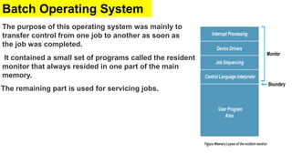 Batch Operating System
The purpose of this operating system was mainly to
transfer control from one job to another as soon as
the job was completed.
It contained a small set of programs called the resident
monitor that always resided in one part of the main
memory.
The remaining part is used for servicing jobs.
 