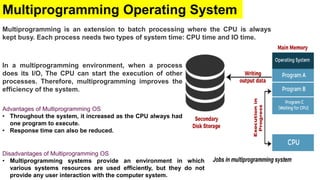 Multiprogramming Operating System
Multiprogramming is an extension to batch processing where the CPU is always
kept busy. Each process needs two types of system time: CPU time and IO time.
In a multiprogramming environment, when a process
does its I/O, The CPU can start the execution of other
processes. Therefore, multiprogramming improves the
efficiency of the system.
Disadvantages of Multiprogramming OS
• Multiprogramming systems provide an environment in which
various systems resources are used efficiently, but they do not
provide any user interaction with the computer system.
Advantages of Multiprogramming OS
• Throughout the system, it increased as the CPU always had
one program to execute.
• Response time can also be reduced.
 