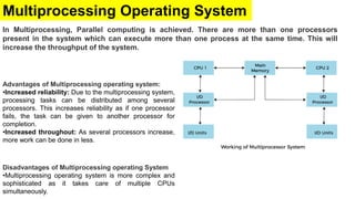 Multiprocessing Operating System
In Multiprocessing, Parallel computing is achieved. There are more than one processors
present in the system which can execute more than one process at the same time. This will
increase the throughput of the system.
Disadvantages of Multiprocessing operating System
•Multiprocessing operating system is more complex and
sophisticated as it takes care of multiple CPUs
simultaneously.
Advantages of Multiprocessing operating system:
•Increased reliability: Due to the multiprocessing system,
processing tasks can be distributed among several
processors. This increases reliability as if one processor
fails, the task can be given to another processor for
completion.
•Increased throughout: As several processors increase,
more work can be done in less.
 