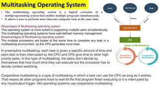 Multitasking Operating System
• The multitasking operating system is a logical extension of a
multiprogramming system that enables multiple programs simultaneously.
• It allows a user to perform more than one computer task at the same time.
Advantages of Multitasking operating system
This operating system is more suited to supporting multiple users simultaneously.
The multitasking operating systems have well-defined memory management.
Disadvantages of Multitasking operating system
The multiple processors are busier at the same time to complete any task in a
multitasking environment, so the CPU generates more heat.
In preemptive multitasking, each task is given a specific amount of time and
each task is then interrupted by the CPU and CPU give time to other high
priority tasks. In this type of multitasking, the tasks don’t decide by
themselves that how much time they can execute but the processor has to
decide context switching.
Cooperative multitasking is a type of multitasking in which a task can use the CPU as long as it wishes.
That means all other programs have to wait till the first program finish executing or it is interrupted by
any input/output trigger. Old operating systems use cooperative multitasking.
 
