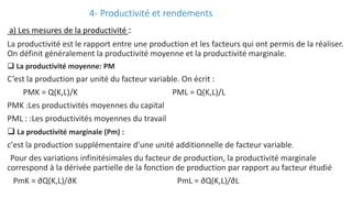 4- Productivité et rendements
a) Les mesures de la productivité :
La productivité est le rapport entre une production et les facteurs qui ont permis de la réaliser.
On définit généralement la productivité moyenne et la productivité marginale.
 La productivité moyenne: PM
C’est la production par unité du facteur variable. On écrit :
PMK = Q(K,L)/K PML = Q(K,L)/L
PMK :Les productivités moyennes du capital
PML : :Les productivités moyennes du travail
 La productivité marginale (Pm) :
c'est la production supplémentaire d’une unité additionnelle de facteur variable.
Pour des variations infinitésimales du facteur de production, la productivité marginale
correspond à la dérivée partielle de la fonction de production par rapport au facteur étudié
PmK = ∂Q(K,L)/∂K PmL = ∂Q(K,L)/∂L
 