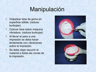 Manipulación
• Golpetear tasa de goma en
superficie sólida. (reduce
burbujas).
• Colocar tasa sobre maquina
vibradora. (reduce burbujas)
• Al llevar el yeso a una
impresión se debe hacer
lentamente con vibraciones
sobre la impresión.
• Se debe dejar escurrir el
material a todas las zonas de
la impresión.
 