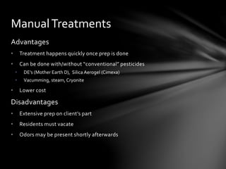 Advantages
• Treatment happens quickly once prep is done
• Can be done with/without “conventional” pesticides
• DE’s (Mother Earth D), Silica Aerogel (Cimexa)
• Vacumming, steam, Cryonite
• Lower cost
Disadvantages
• Extensive prep on client’s part
• Residents must vacate
• Odors may be present shortly afterwards
ManualTreatments
 