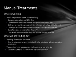 What is working
• Available products seem to be working
• Some are slow; others areVERY slow
• Combination products (Temprid,Transport) seem to work well
• Still have to match the product with the substrate (old school still holds true)
• Example would be use a microcap or suspension on porous materials
• Dusts have been overlooked but shouldn’t be
• Extremely valuable tool for voids and “oddball” gaps in furniture
What we are finding out
• Bed bug behavior is different
• Tend to not rest on surfaces treated with deltamethrin but will rest upon other
pyrethroids
• Thoroughness of preparation and treatment is a priority
• Can be thought of as an “old school” cockroach treatment
ManualTreatments
 