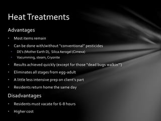 Advantages
• Most items remain
• Can be done with/without “conventional” pesticides
• DE’s (Mother Earth D), Silica Aerogel (Cimexa)
• Vacumming, steam, Cryonite
• Results achieved quickly (except for those “dead bugs walkin’”)
• Eliminates all stages from egg-adult
• A little less intensive prep on client’s part
• Residents return home the same day
Disadvantages
• Residents must vacate for 6-8 hours
• Higher cost
HeatTreatments
 