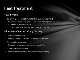 How it works
• 80- 85 degrees F is optimum for bed bug development
• Once temps reach 112-115 heat becomes lethal after 90 min. exposure
• 118 for 20 minutes is lethal
• Doesn’t mean that bed bugs aren’t inVegas…they are!
What we’ve learned along the way
• Construction matters!
• Deep protected double voids can provide a safe haven
• Air circulation matters
• Convective air currents make heating more efficient
• Materials treated matter
• Some materials (porcelain, ceramics are very insulating)
HeatTreatment
 