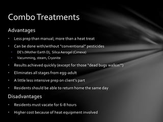 Advantages
• Less prep than manual; more than a heat treat
• Can be done with/without “conventional” pesticides
• DE’s (Mother Earth D), Silica Aerogel (Cimexa)
• Vacumming, steam, Cryonite
• Results achieved quickly (except for those “dead bugs walkin’”)
• Eliminates all stages from egg-adult
• A little less intensive prep on client’s part
• Residents should be able to return home the same day
Disadvantages
• Residents must vacate for 6-8 hours
• Higher cost because of heat equipment involved
ComboTreatments
 