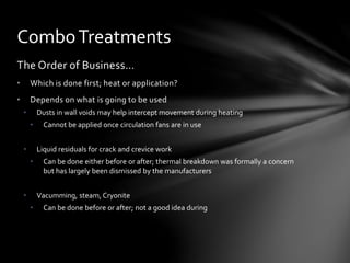 The Order of Business…
• Which is done first; heat or application?
• Depends on what is going to be used
• Dusts in wall voids may help intercept movement during heating
• Cannot be applied once circulation fans are in use
• Liquid residuals for crack and crevice work
• Can be done either before or after; thermal breakdown was formally a concern
but has largely been dismissed by the manufacturers
• Vacumming, steam, Cryonite
• Can be done before or after; not a good idea during
ComboTreatments
 