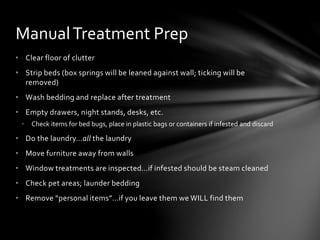 • Clear floor of clutter
• Strip beds (box springs will be leaned against wall; ticking will be
removed)
• Wash bedding and replace after treatment
• Empty drawers, night stands, desks, etc.
• Check items for bed bugs, place in plastic bags or containers if infested and discard
• Do the laundry…all the laundry
• Move furniture away from walls
• Window treatments are inspected…if infested should be steam cleaned
• Check pet areas; launder bedding
• Remove “personal items”…if you leave them we WILL find them
ManualTreatment Prep
 