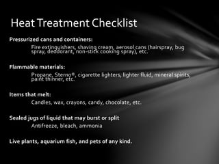 HeatTreatment Checklist
Pressurized cans and containers:
Fire extinguishers, shaving cream, aerosol cans (hairspray, bug
spray, deodorant, non-stick cooking spray), etc.
Flammable materials:
Propane, Sterno®, cigarette lighters, lighter fluid, mineral spirits,
paint thinner, etc.
Items that melt:
Candles, wax, crayons, candy, chocolate, etc.
Sealed jugs of liquid that may burst or split
Antifreeze, bleach, ammonia
Live plants, aquarium fish, and pets of any kind.
 