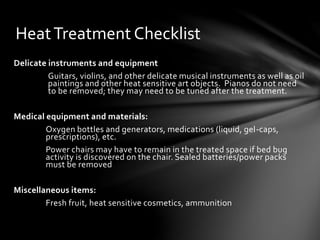 HeatTreatment Checklist
Delicate instruments and equipment
Guitars, violins, and other delicate musical instruments as well as oil
paintings and other heat sensitive art objects. Pianos do not need
to be removed; they may need to be tuned after the treatment.
Medical equipment and materials:
Oxygen bottles and generators, medications (liquid, gel-caps,
prescriptions), etc.
Power chairs may have to remain in the treated space if bed bug
activity is discovered on the chair. Sealed batteries/power packs
must be removed
Miscellaneous items:
Fresh fruit, heat sensitive cosmetics, ammunition
 