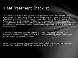 HeatTreatment Checklist
The heat will penetrate most household materials and spaces, but we want to ensure
there are no cool spots for bed bugs to hide. Household goods and personal items
should not be stacked, piled, or stored in plastic bags during the heat treatment.
Densely packed plastic bags do not allow proper heat penetration or inspection
during the treatment and could adversely affect the results of the treatment. Instead
of plastic bags we recommend mesh type laundry bags which are readily available at
most retailers.
All fabric items (linens, blankets, clothes, etc.) should be loosely stacked or in
drawers. If drawers are tightly packed, they should be emptied, at least partially, so
heated air can circulate around them.
Loose clothing removed from drawers can be stored in open-weave clothes baskets
or mesh laundry bags. DO NOT put clothes into plastic bags.
 