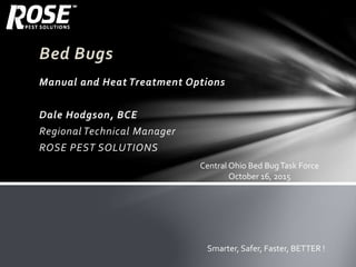 Bed Bugs
Manual and Heat Treatment Options
Dale Hodgson, BCE
Regional Technical Manager
ROSE PEST SOLUTIONS
Smarter, Safer, Faster, BETTER !
Central Ohio Bed BugTask Force
October 16, 2015
 