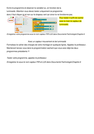 Ecrire le programme et observer la variable lux, en fonction de la
luminosité. Attention vous devez tester uniquement ce programme
donc il faut cliquer ici et non sur le drapeau vert car sinon le ne fonctionne pas.
Pour tester il suffit de cacher
avec la main le capteur de
luminosité.
Enregistrez votre programme sous le nom capteur PIR LUX dans DocumentsTechnologieChapitre 6
Avec un capteur mouvement et de luminosité
Formalisez le cahier des charges de votre montage en quelques lignes. Appelez le professeur.
Maintenant lancez vous dans la programmation sachant que vous avez déjà les deux
programmes précédents !!!
Tester votre programme, appelez le professeur.
Enregistrez le sous le nom capteur PIR et LUX dans DocumentsTechnologieChapitre 6
 