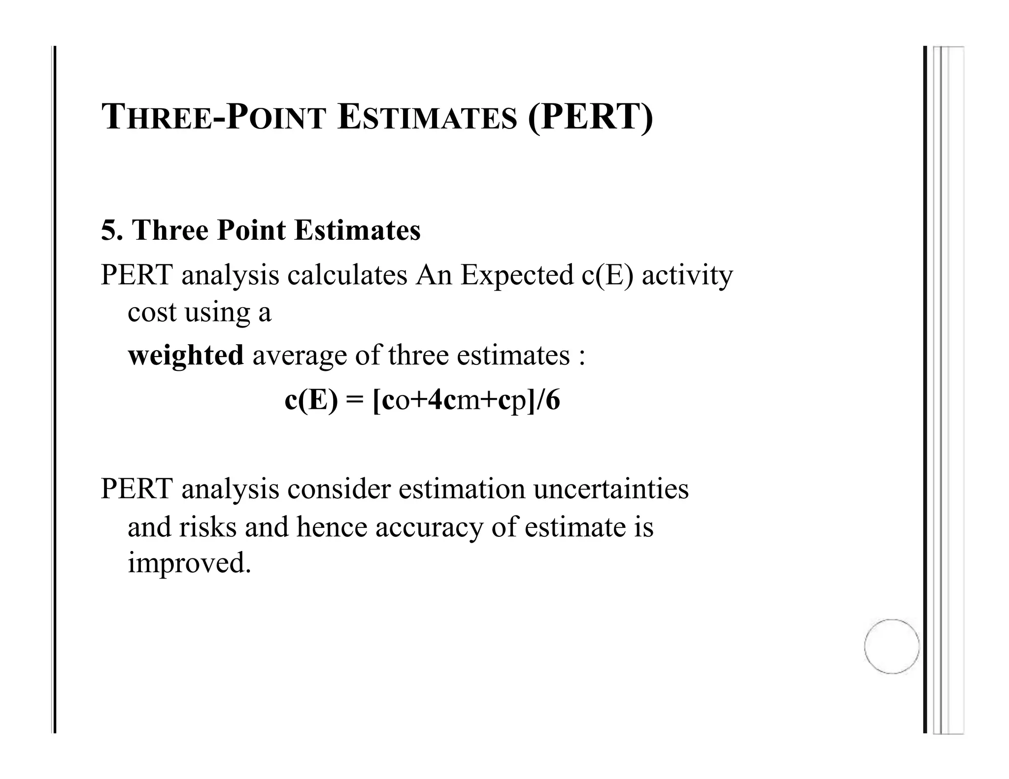THREE-POINT ESTIMATES (PERT)
5. Three Point Estimates
PERT analysis calculates An Expected c(E) activity
cost using a
weighted average of three estimates :
c(E) = [co+4cm+cp]/6
PERT analysis consider estimation uncertainties
and risks and hence accuracy of estimate is
improved.
 
