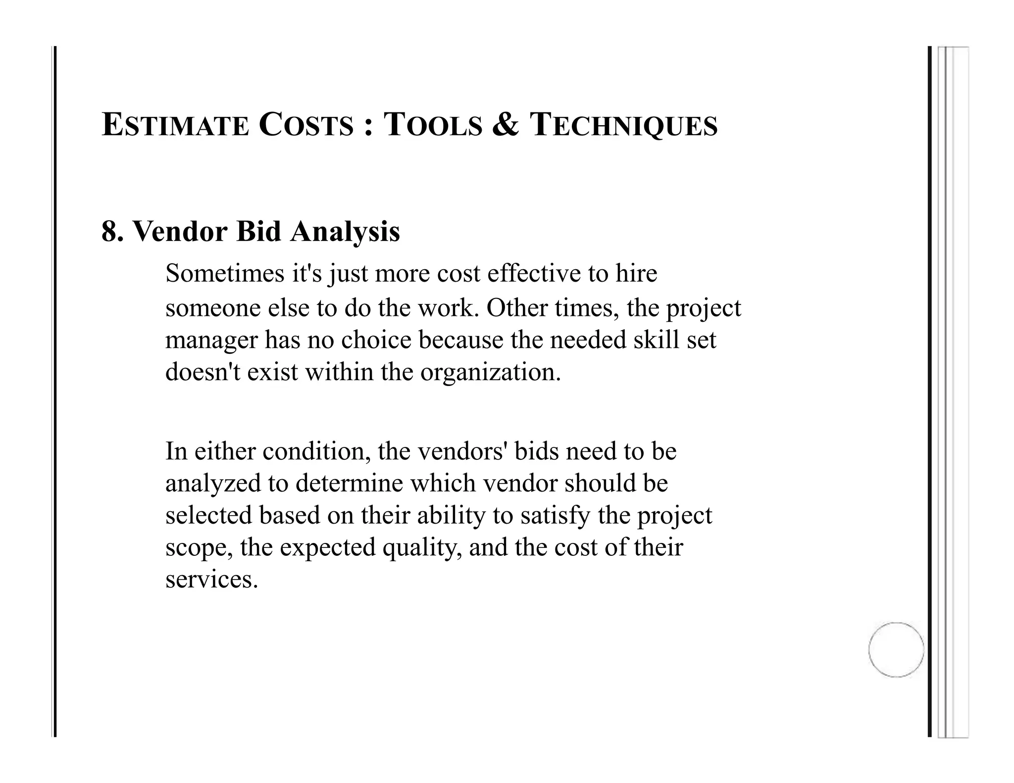 ESTIMATE COSTS : TOOLS & TECHNIQUES
8. Vendor Bid Analysis
Sometimes it's just more cost effective to hire
someone else to do the work. Other times, the project
manager has no choice because the needed skill set
doesn't exist within the organization.
In either condition, the vendors' bids need to be
analyzed to determine which vendor should be
selected based on their ability to satisfy the project
scope, the expected quality, and the cost of their
services.
 