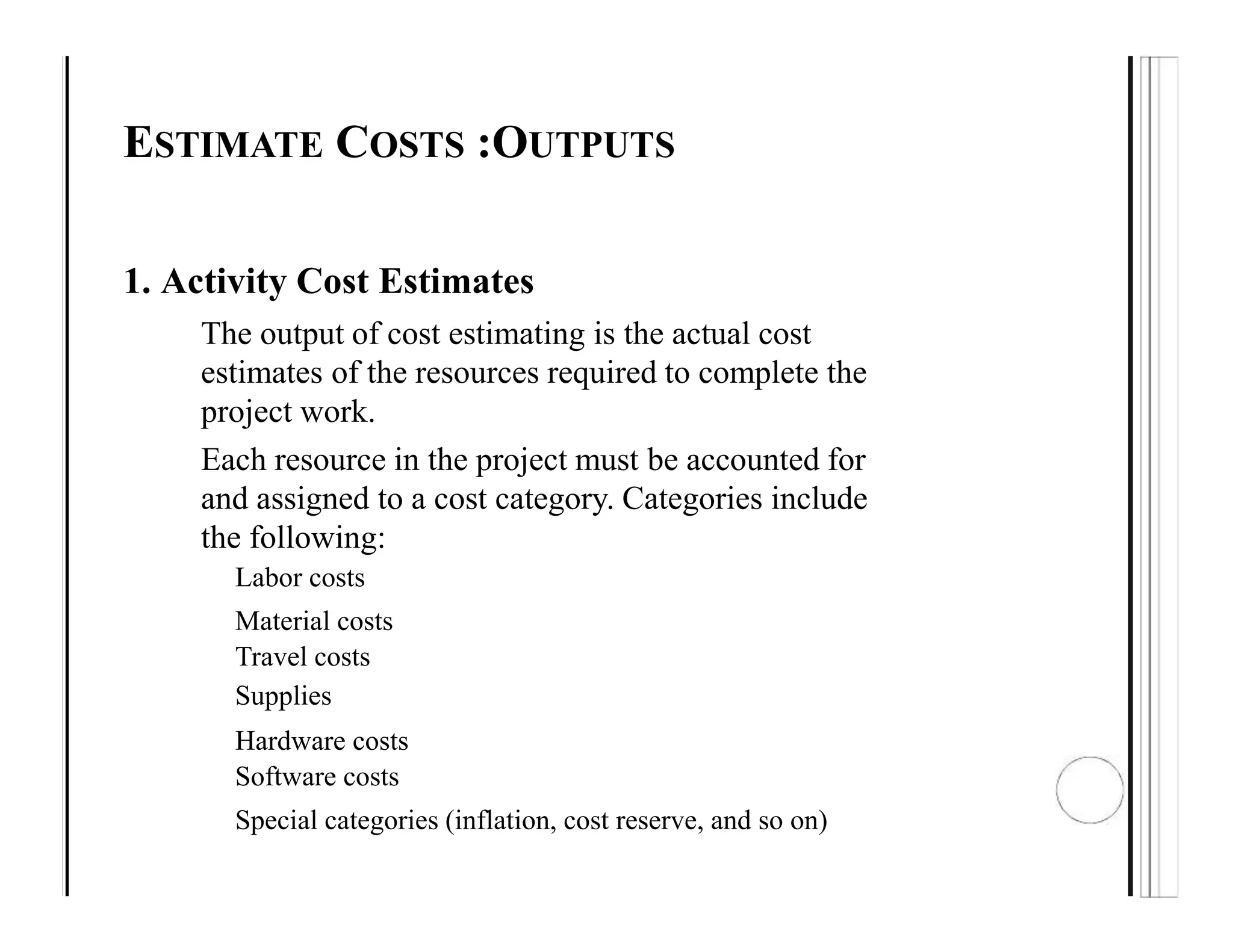 ESTIMATE COSTS :OUTPUTS
1. Activity Cost Estimates
The output of cost estimating is the actual cost
estimates of the resources required to complete the
project work.
Each resource in the project must be accounted for
and assigned to a cost category. Categories include
the following:
Labor costs
Material costs
Travel costs
Supplies
Hardware costs
Software costs
Special categories (inflation, cost reserve, and so on)
 