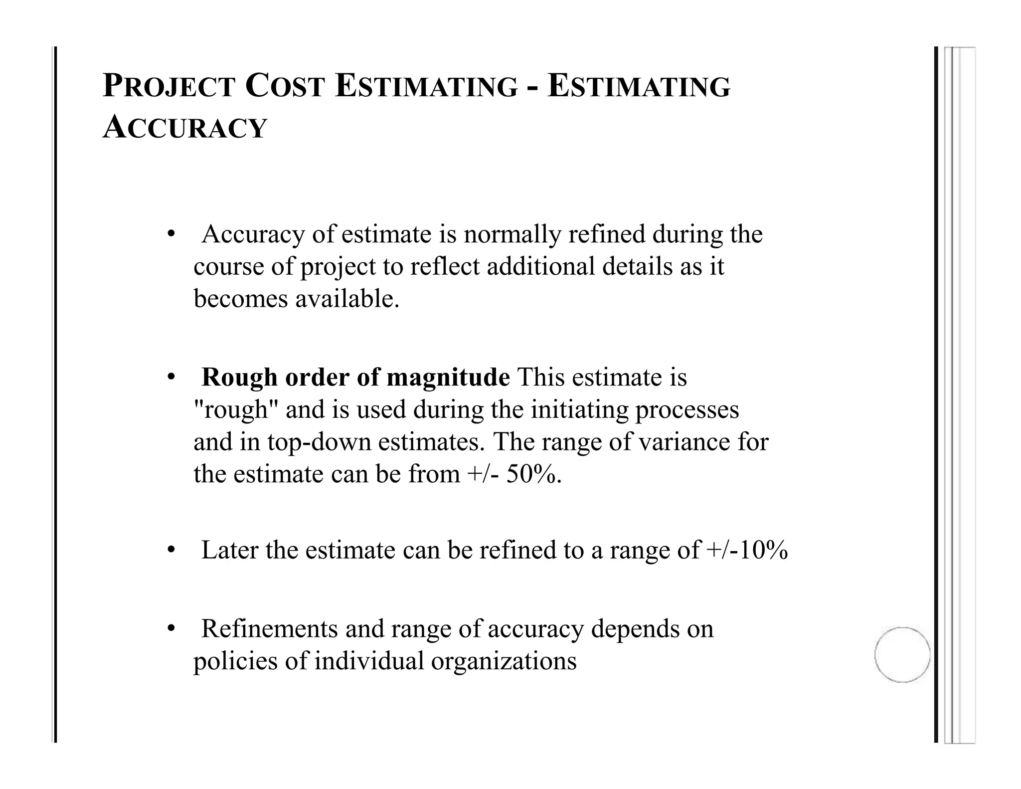 PROJECT COST ESTIMATING - ESTIMATING
ACCURACY
• Accuracy of estimate is normally refined during the
course of project to reflect additional details as it
becomes available.
• Rough order of magnitude This estimate is
"rough" and is used during the initiating processes
and in top-down estimates. The range of variance for
the estimate can be from +/- 50%.
• Later the estimate can be refined to a range of +/-10%
• Refinements and range of accuracy depends on
policies of individual organizations
 