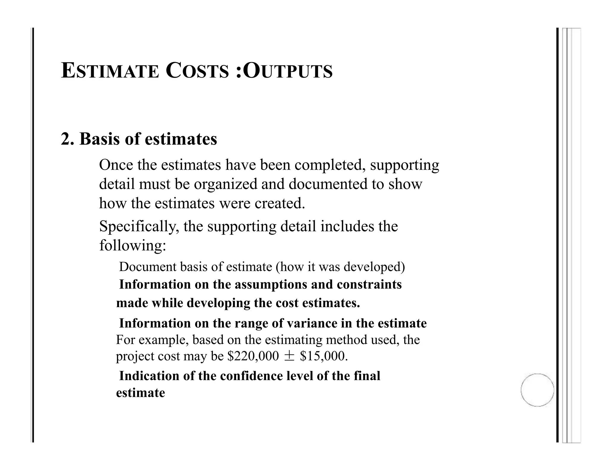 ESTIMATE COSTS :OUTPUTS
2. Basis of estimates
Once the estimates have been completed, supporting
detail must be organized and documented to show
how the estimates were created.
Specifically, the supporting detail includes the
following:
Document basis of estimate (how it was developed)
Information on the assumptions and constraints
made while developing the cost estimates.
Information on the range of variance in the estimate
For example, based on the estimating method used, the
project cost may be $220,000 ± $15,000.
Indication of the confidence level of the final
estimate
 