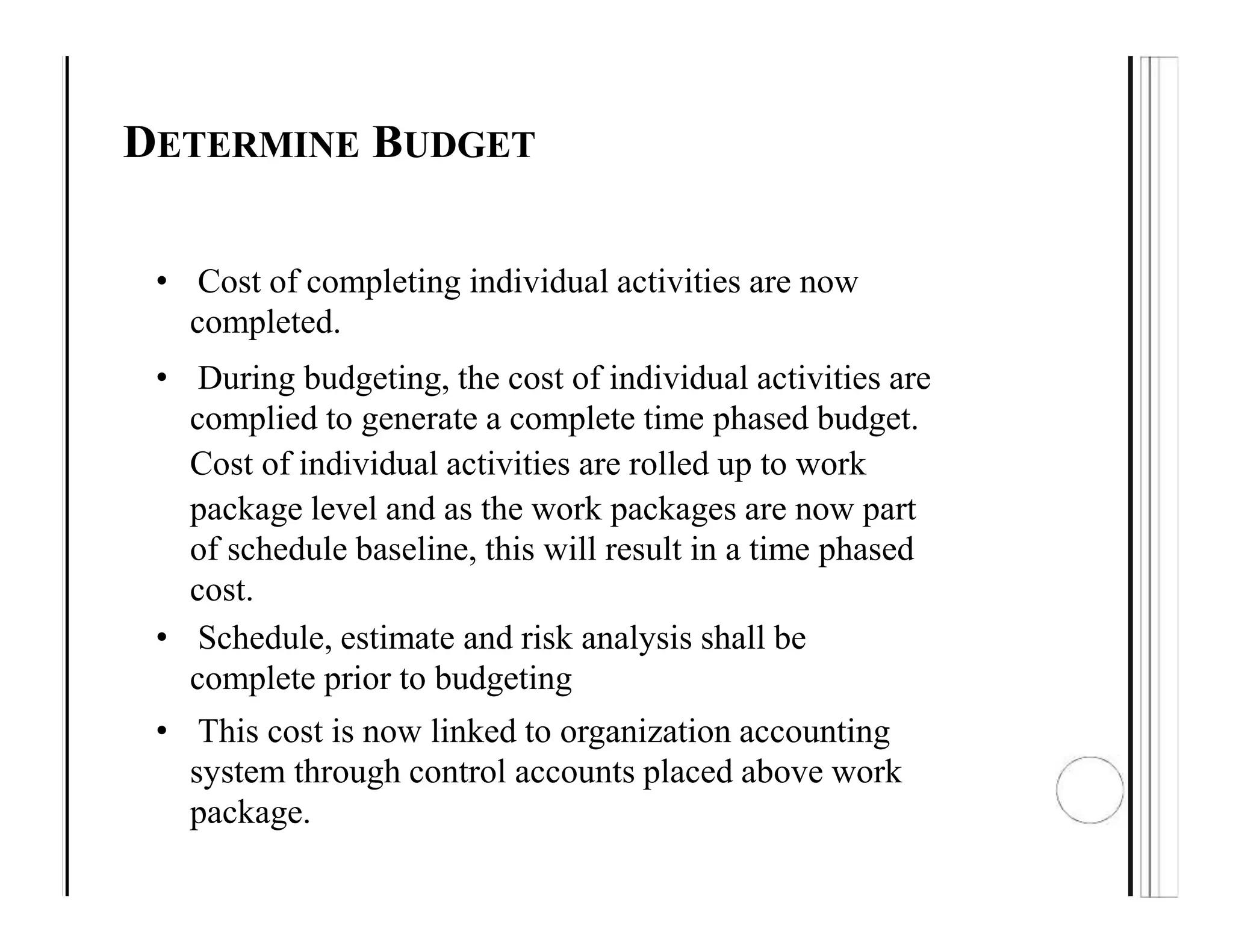 DETERMINE BUDGET
• Cost of completing individual activities are now
completed.
• During budgeting, the cost of individual activities are
complied to generate a complete time phased budget.
Cost of individual activities are rolled up to work
package level and as the work packages are now part
of schedule baseline, this will result in a time phased
cost.
• Schedule, estimate and risk analysis shall be
complete prior to budgeting
• This cost is now linked to organization accounting
system through control accounts placed above work
package.
 