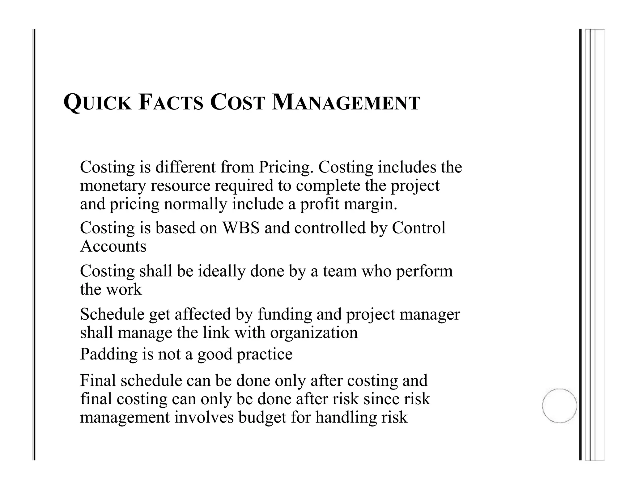 QUICK FACTS COST MANAGEMENT
Costing is different from Pricing. Costing includes the
monetary resource required to complete the project
and pricing normally include a profit margin.
Costing is based on WBS and controlled by Control
Accounts
Costing shall be ideally done by a team who perform
the work
Schedule get affected by funding and project manager
shall manage the link with organization
Padding is not a good practice
Final schedule can be done only after costing and
final costing can only be done after risk since risk
management involves budget for handling risk
 