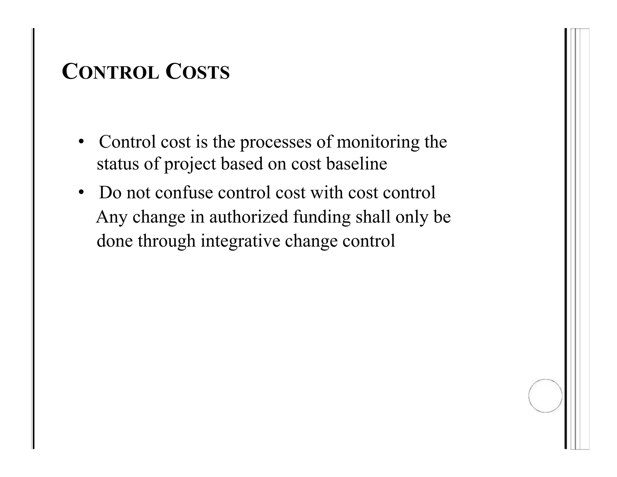 CONTROL COSTS
• Control cost is the processes of monitoring the
status of project based on cost baseline
• Do not confuse control cost with cost control
Any change in authorized funding shall only be
done through integrative change control
 