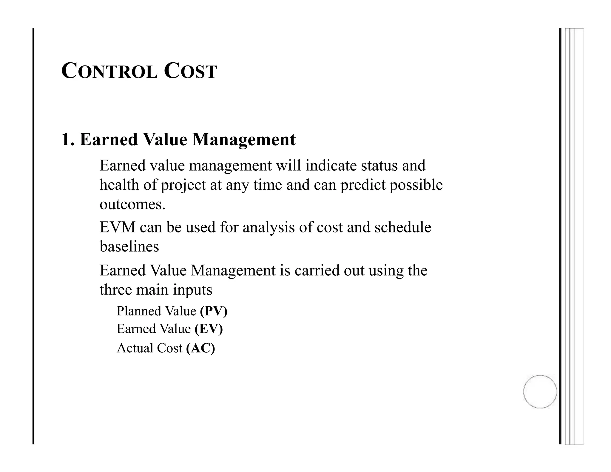 CONTROL COST
1. Earned Value Management
Earned value management will indicate status and
health of project at any time and can predict possible
outcomes.
EVM can be used for analysis of cost and schedule
baselines
Earned Value Management is carried out using the
three main inputs
Planned Value (PV)
Earned Value (EV)
Actual Cost (AC)
 