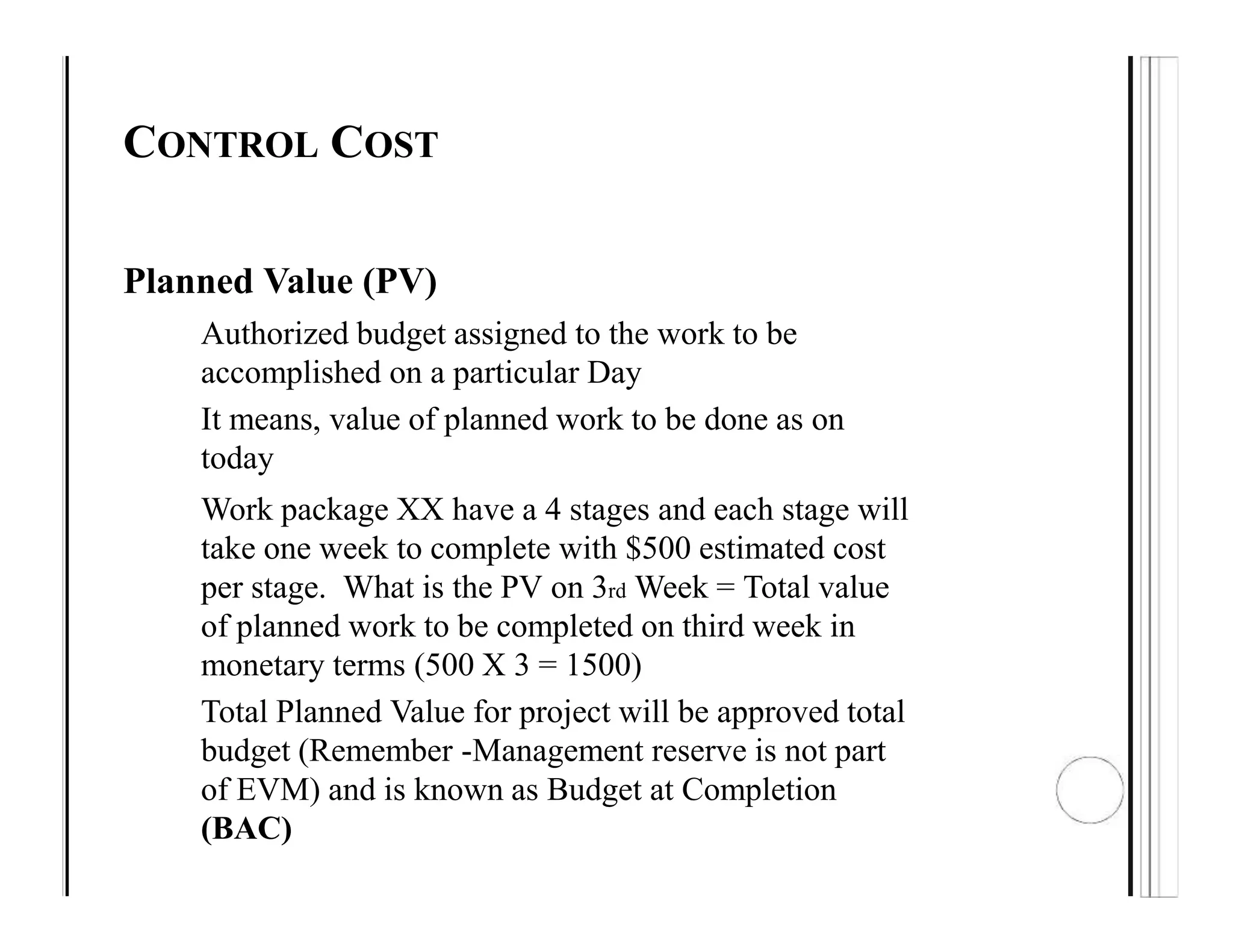 CONTROL COST
Planned Value (PV)
Authorized budget assigned to the work to be
accomplished on a particular Day
It means, value of planned work to be done as on
today
Work package XX have a 4 stages and each stage will
take one week to complete with $500 estimated cost
per stage. What is the PV on 3rd Week = Total value
of planned work to be completed on third week in
monetary terms (500 X 3 = 1500)
Total Planned Value for project will be approved total
budget (Remember -Management reserve is not part
of EVM) and is known as Budget at Completion
(BAC)
 
