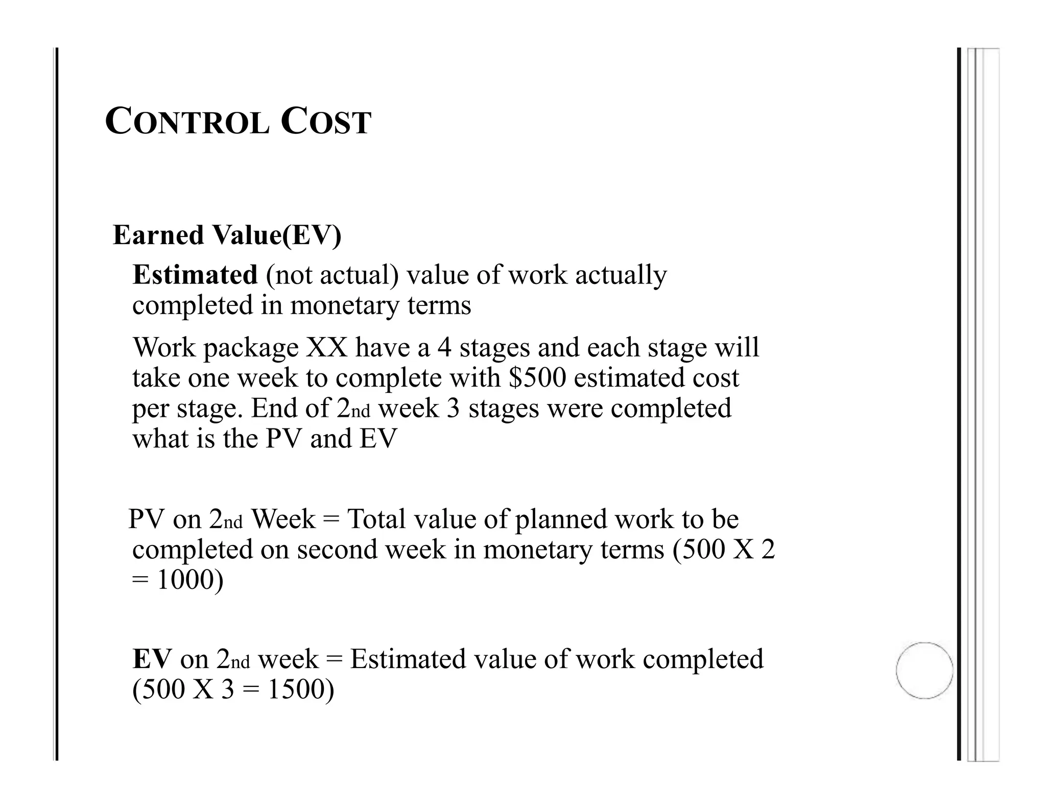 CONTROL COST
Earned Value(EV)
Estimated (not actual) value of work actually
completed in monetary terms
Work package XX have a 4 stages and each stage will
take one week to complete with $500 estimated cost
per stage. End of 2nd week 3 stages were completed
what is the PV and EV
PV on 2nd Week = Total value of planned work to be
completed on second week in monetary terms (500 X 2
= 1000)
EV on 2nd week = Estimated value of work completed
(500 X 3 = 1500)
 