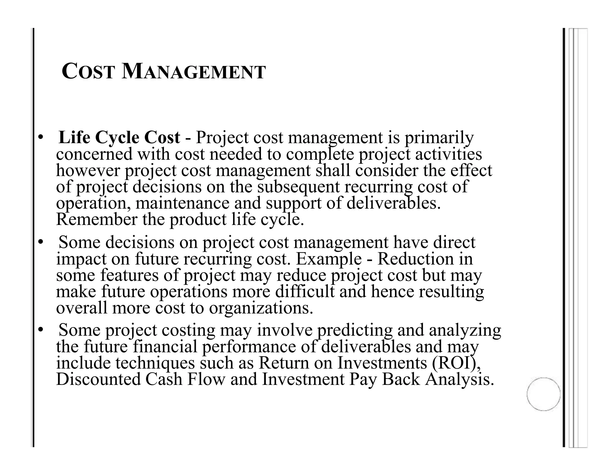 COST MANAGEMENT
• Life Cycle Cost - Project cost management is primarily
concerned with cost needed to complete project activities
however project cost management shall consider the effect
of project decisions on the subsequent recurring cost of
operation, maintenance and support of deliverables.
Remember the product life cycle.
• Some decisions on project cost management have direct
impact on future recurring cost. Example - Reduction in
some features of project may reduce project cost but may
make future operations more difficult and hence resulting
overall more cost to organizations.
• Some project costing may involve predicting and analyzing
the future financial performance of deliverables and may
include techniques such as Return on Investments (ROI),
Discounted Cash Flow and Investment Pay Back Analysis.
 