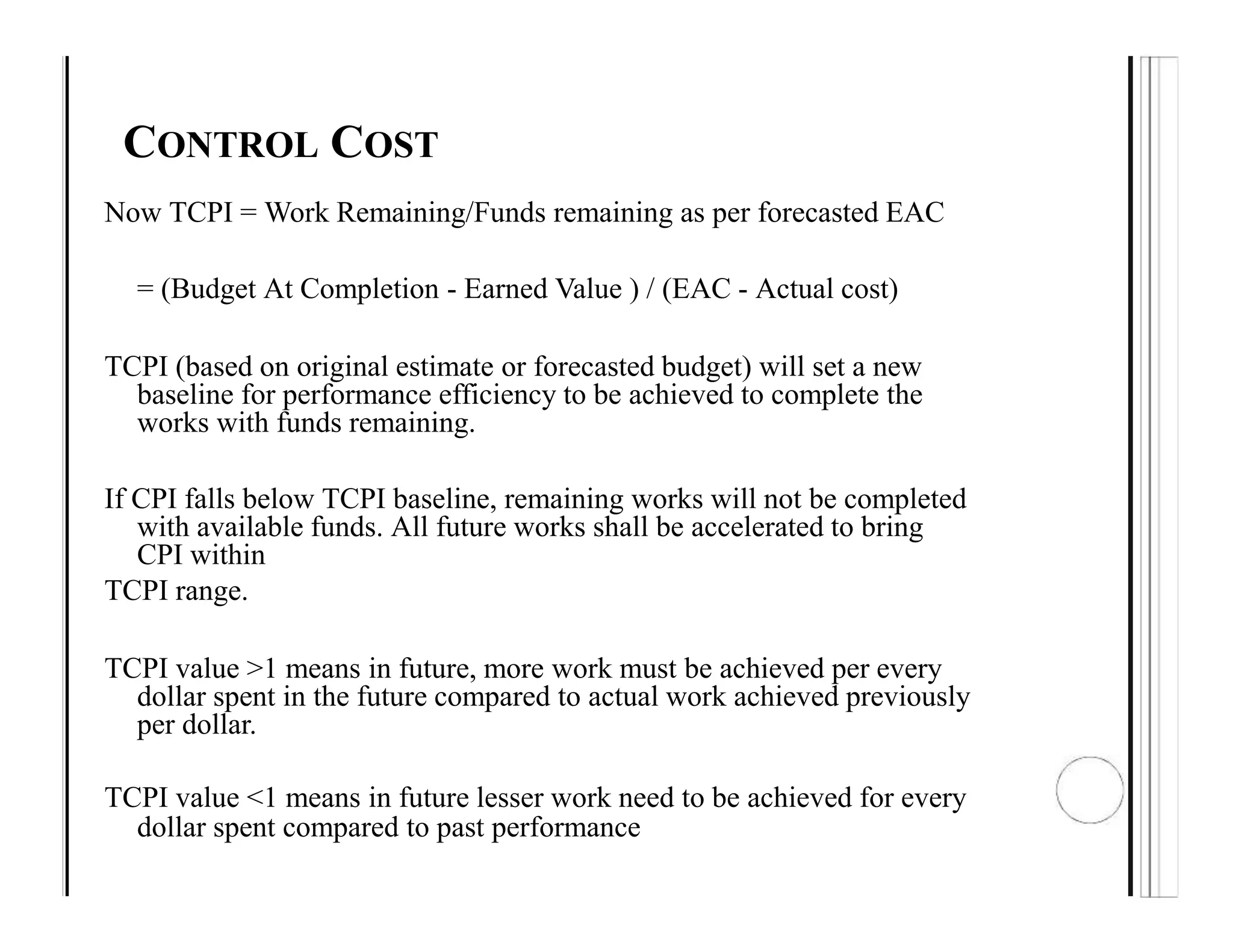 CONTROL COST
Now TCPI = Work Remaining/Funds remaining as per forecasted EAC
= (Budget At Completion - Earned Value ) / (EAC - Actual cost)
TCPI (based on original estimate or forecasted budget) will set a new
baseline for performance efficiency to be achieved to complete the
works with funds remaining.
If CPI falls below TCPI baseline, remaining works will not be completed
with available funds. All future works shall be accelerated to bring
CPI within
TCPI range.
TCPI value >1 means in future, more work must be achieved per every
dollar spent in the future compared to actual work achieved previously
per dollar.
TCPI value <1 means in future lesser work need to be achieved for every
dollar spent compared to past performance
 