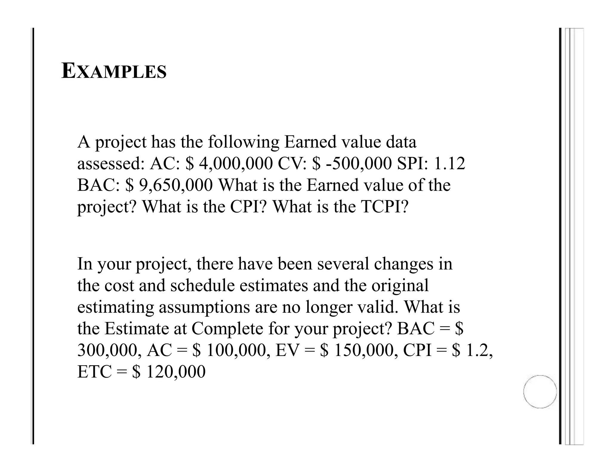 EXAMPLES
A project has the following Earned value data
assessed: AC: $ 4,000,000 CV: $ -500,000 SPI: 1.12
BAC: $ 9,650,000 What is the Earned value of the
project? What is the CPI? What is the TCPI?
In your project, there have been several changes in
the cost and schedule estimates and the original
estimating assumptions are no longer valid. What is
the Estimate at Complete for your project? BAC = $
300,000, AC = $ 100,000, EV = $ 150,000, CPI = $ 1.2,
ETC = $ 120,000
 