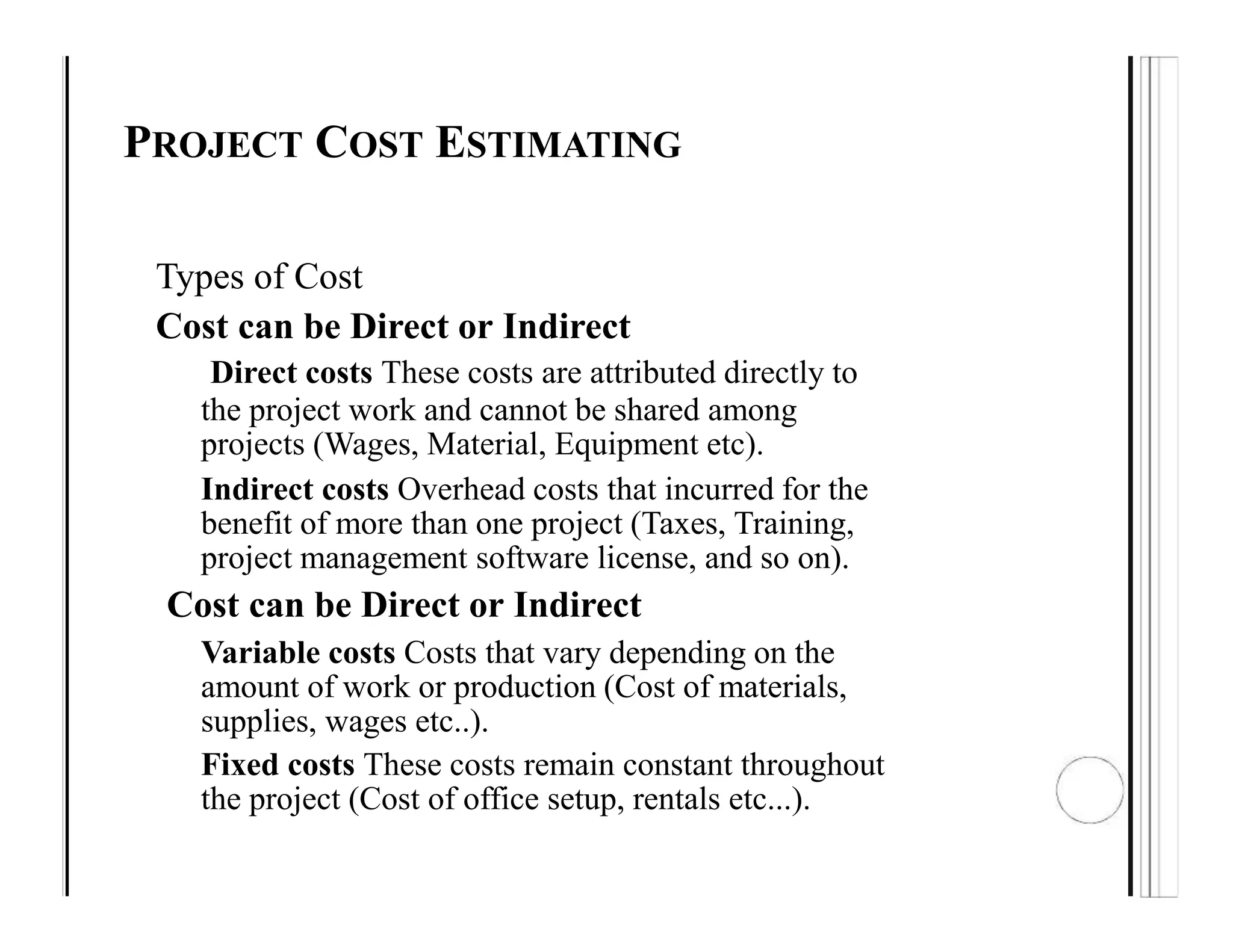PROJECT COST ESTIMATING
Types of Cost
Cost can be Direct or Indirect
Direct costs These costs are attributed directly to
the project work and cannot be shared among
projects (Wages, Material, Equipment etc).
Indirect costs Overhead costs that incurred for the
benefit of more than one project (Taxes, Training,
project management software license, and so on).
Cost can be Direct or Indirect
Variable costs Costs that vary depending on the
amount of work or production (Cost of materials,
supplies, wages etc..).
Fixed costs These costs remain constant throughout
the project (Cost of office setup, rentals etc...).
 