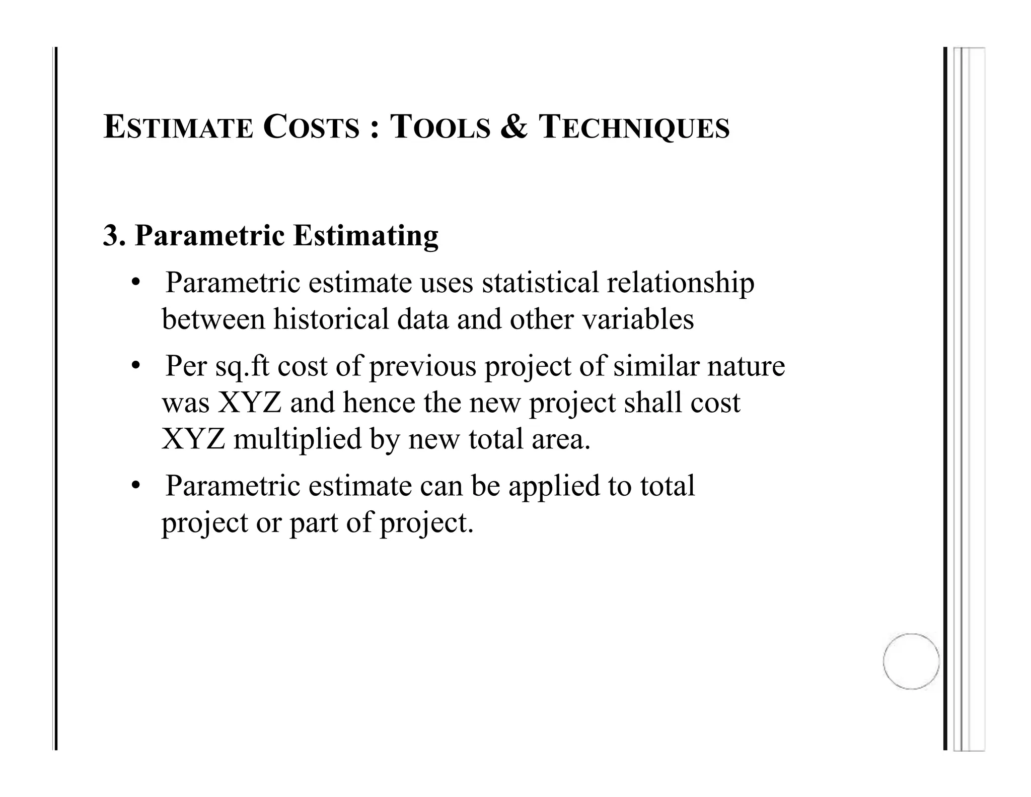 ESTIMATE COSTS : TOOLS & TECHNIQUES
3. Parametric Estimating
• Parametric estimate uses statistical relationship
between historical data and other variables
• Per sq.ft cost of previous project of similar nature
was XYZ and hence the new project shall cost
XYZ multiplied by new total area.
• Parametric estimate can be applied to total
project or part of project.
 