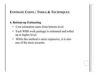 ESTIMATE COSTS : TOOLS & TECHNIQUES
4. Bottom-up Estimating
• Cost estimation starts from bottom level.
• Each WBS work package is estimated and rolled
up to higher level.
• While this method is more expensive, it is also
one of the most accurate.
 