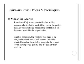 ESTIMATE COSTS : TOOLS & TECHNIQUES
8. Vendor Bid Analysis
Sometimes it's just more cost effective to hire
someone else to do the work. Other times, the project
manager has no choice because the needed skill set
doesn't exist within the organization.
In either condition, the vendors' bids need to be
analyzed to determine which vendor should be
selected based on their ability to satisfy the project
scope, the expected quality, and the cost of their
services.
 