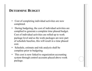 DETERMINE BUDGET
• Cost of completing individual activities are now
completed.
• During budgeting, the cost of individual activities are
complied to generate a complete time phased budget.
Cost of individual activities are rolled up to work
package level and as the work packages are now part
of schedule baseline, this will result in a time phased
cost.
• Schedule, estimate and risk analysis shall be
complete prior to budgeting
• This cost is now linked to organization accounting
system through control accounts placed above work
package.
 