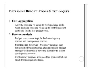 DETERMINE BUDGET :TOOLS & TECHNIQUES
1. Cost Aggregation
Activity costs are rolled up to work package costs.
Work package costs are rolled up to control account
costs and finally into project costs.
2. Reserve Analysis
Budget reserves are kept for both contingency
reserve and management reserve.
Contingency Reserves - Monetary reserves kept
for identified but unplanned changes (risks). Project
manager will normally have the authority to utilize
contingency reserves.
Contingency reserves are placed for changes that can
result from an identified risk.
 