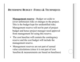 DETERMINE BUDGET :TOOLS & TECHNIQUES
Management reserve - Budget set aside to
cover unforeseen risks or changes to the project.
This is the budget kept for unidentified risks.
Management reserve will not be part of project
budget and hence project manager need approval
from management for using this reserve.
• The cost baseline will contain the contingency
reserve and the cost budget will include the
management reserve.
• Management reserves are not part of earned
value calculations (since it is not part of cost
baseline & measurements are based on baselines)
 