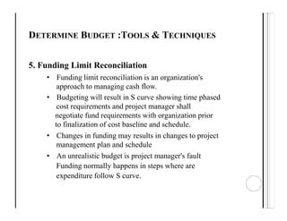 DETERMINE BUDGET :TOOLS & TECHNIQUES
5. Funding Limit Reconciliation
• Funding limit reconciliation is an organization's
approach to managing cash flow.
• Budgeting will result in S curve showing time phased
cost requirements and project manager shall
negotiate fund requirements with organization prior
to finalization of cost baseline and schedule.
• Changes in funding may results in changes to project
management plan and schedule
• An unrealistic budget is project manager's fault
Funding normally happens in steps where are
expenditure follow S curve.
 