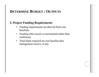 DETERMINE BUDGET : OUTPUTS
2. Project Funding Requirements
• Funding requirements are derived from cost
baselines
• Funding often occurs in incremental rather than
continuous
• Total funds required are cost baseline plus
management reserve, if any.
 