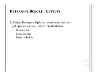 DETERMINE BUDGET : OUTPUTS
3. Project Document Updates : documents that may
get updated include , but are not limited to :
Risk register
Cost estimates
Project schedule
 