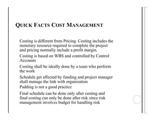 QUICK FACTS COST MANAGEMENT
Costing is different from Pricing. Costing includes the
monetary resource required to complete the project
and pricing normally include a profit margin.
Costing is based on WBS and controlled by Control
Accounts
Costing shall be ideally done by a team who perform
the work
Schedule get affected by funding and project manager
shall manage the link with organization
Padding is not a good practice
Final schedule can be done only after costing and
final costing can only be done after risk since risk
management involves budget for handling risk
 