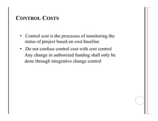 CONTROL COSTS
• Control cost is the processes of monitoring the
status of project based on cost baseline
• Do not confuse control cost with cost control
Any change in authorized funding shall only be
done through integrative change control
 