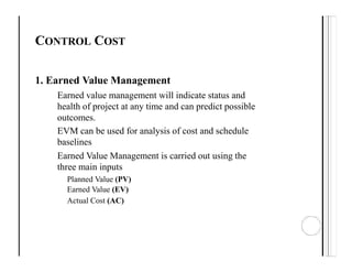 CONTROL COST
1. Earned Value Management
Earned value management will indicate status and
health of project at any time and can predict possible
outcomes.
EVM can be used for analysis of cost and schedule
baselines
Earned Value Management is carried out using the
three main inputs
Planned Value (PV)
Earned Value (EV)
Actual Cost (AC)
 