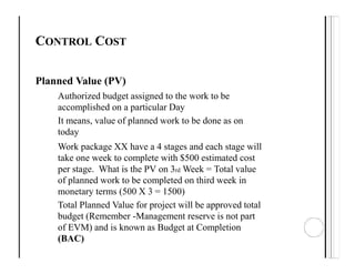 CONTROL COST
Planned Value (PV)
Authorized budget assigned to the work to be
accomplished on a particular Day
It means, value of planned work to be done as on
today
Work package XX have a 4 stages and each stage will
take one week to complete with $500 estimated cost
per stage. What is the PV on 3rd Week = Total value
of planned work to be completed on third week in
monetary terms (500 X 3 = 1500)
Total Planned Value for project will be approved total
budget (Remember -Management reserve is not part
of EVM) and is known as Budget at Completion
(BAC)
 
