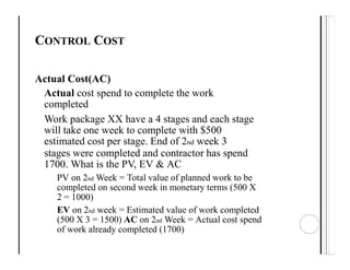 CONTROL COST
Actual Cost(AC)
Actual cost spend to complete the work
completed
Work package XX have a 4 stages and each stage
will take one week to complete with $500
estimated cost per stage. End of 2nd week 3
stages were completed and contractor has spend
1700. What is the PV, EV & AC
PV on 2nd Week = Total value of planned work to be
completed on second week in monetary terms (500 X
2 = 1000)
EV on 2nd week = Estimated value of work completed
(500 X 3 = 1500) AC on 2nd Week = Actual cost spend
of work already completed (1700)
 
