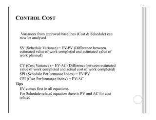 CONTROL COST
Variances from approved baselines (Cost & Schedule) can
now be analysed
SV (Schedule Variance) = EV-PV (Difference between
estimated value of work completed and estimated value of
work planned)
CV (Cost Variance) = EV-AC (Difference between estimated
value of work completed and actual cost of work completed)
SPI (Schedule Performance Index) = EV/PV
CPI (Cost Performance Index) = EV/AC
Tips
EV comes first in all equations.
For Schedule related equation there is PV and AC for cost
related
 